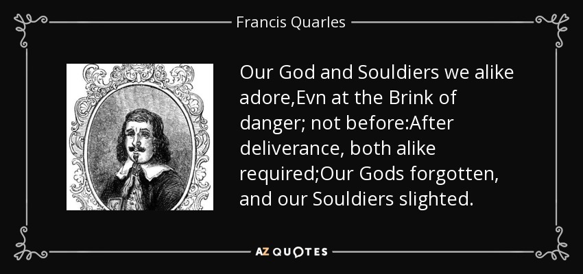 Our God and Souldiers we alike adore,Evn at the Brink of danger; not before:After deliverance, both alike required;Our Gods forgotten, and our Souldiers slighted. - Francis Quarles