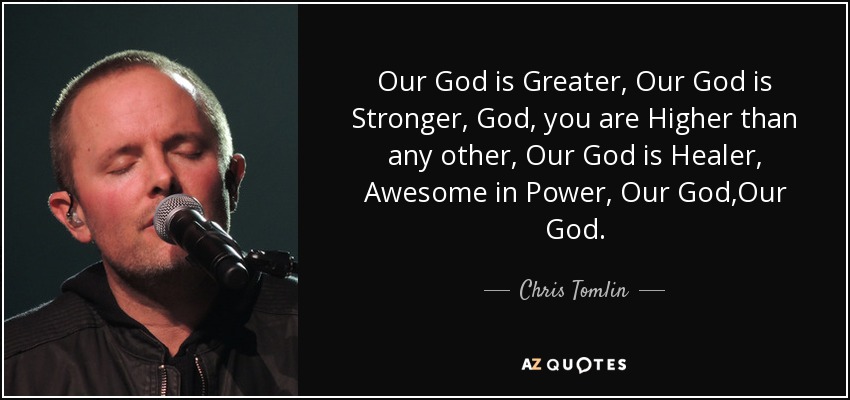 Our God is Greater, Our God is Stronger, God, you are Higher than any other, Our God is Healer, Awesome in Power, Our God,Our God. - Chris Tomlin