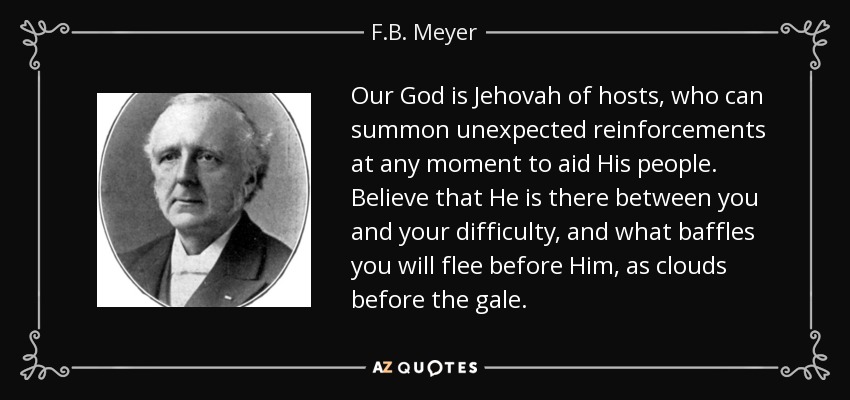 Our God is Jehovah of hosts, who can summon unexpected reinforcements at any moment to aid His people. Believe that He is there between you and your difficulty, and what baffles you will flee before Him, as clouds before the gale. - F.B. Meyer