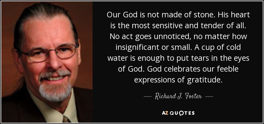 Our God is not made of stone. His heart is the most sensitive and tender of all. No act goes unnoticed, no matter how insignificant or small. A cup of cold water is enough to put tears in the eyes of God. God celebrates our feeble expressions of gratitude. - Richard J. Foster