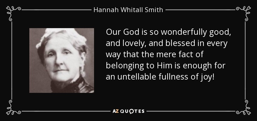 Our God is so wonderfully good, and lovely, and blessed in every way that the mere fact of belonging to Him is enough for an untellable fullness of joy! - Hannah Whitall Smith