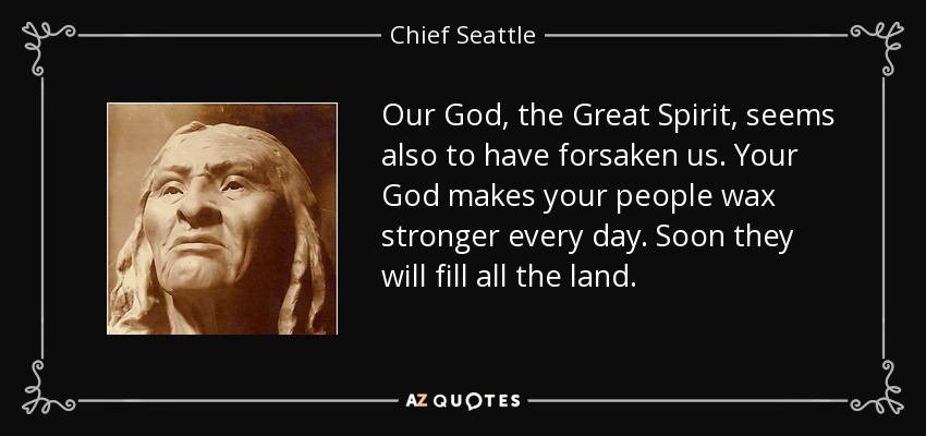 Our God, the Great Spirit, seems also to have forsaken us. Your God makes your people wax stronger every day. Soon they will fill all the land. - Chief Seattle