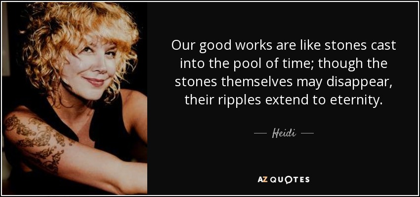 Our good works are like stones cast into the pool of time; though the stones themselves may disappear, their ripples extend to eternity. - Heidi