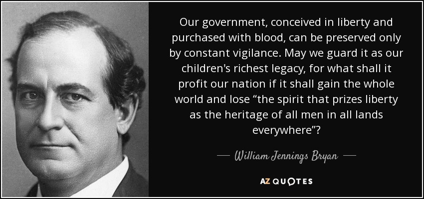 Our government, conceived in liberty and purchased with blood, can be preserved only by constant vigilance. May we guard it as our children's richest legacy, for what shall it profit our nation if it shall gain the whole world and lose “the spirit that prizes liberty as the heritage of all men in all lands everywhere”? - William Jennings Bryan