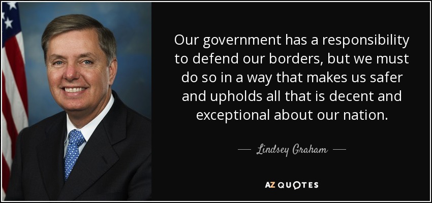 Our government has a responsibility to defend our borders, but we must do so in a way that makes us safer and upholds all that is decent and exceptional about our nation. - Lindsey Graham