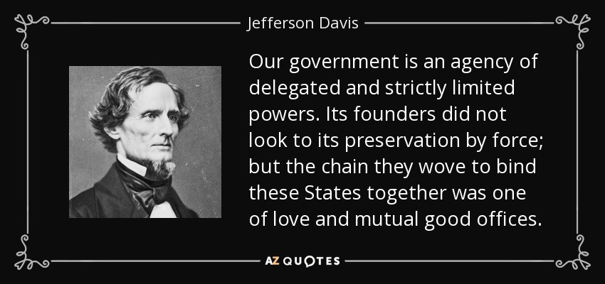 Our government is an agency of delegated and strictly limited powers. Its founders did not look to its preservation by force; but the chain they wove to bind these States together was one of love and mutual good offices. - Jefferson Davis