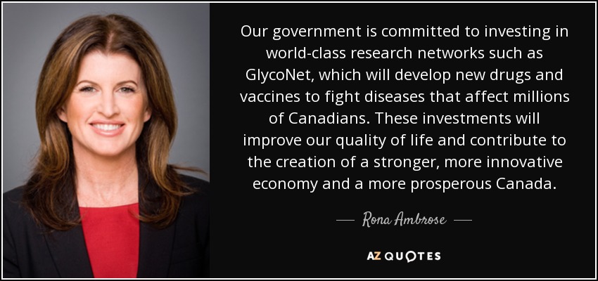 Our government is committed to investing in world-class research networks such as GlycoNet, which will develop new drugs and vaccines to fight diseases that affect millions of Canadians. These investments will improve our quality of life and contribute to the creation of a stronger, more innovative economy and a more prosperous Canada. - Rona Ambrose
