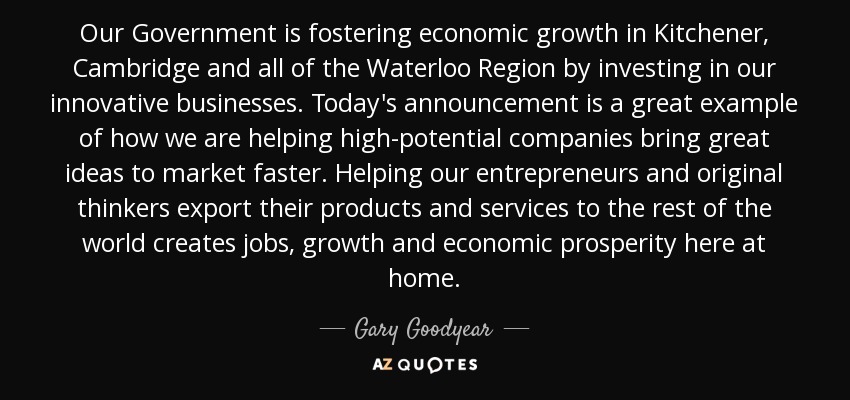 Our Government is fostering economic growth in Kitchener, Cambridge and all of the Waterloo Region by investing in our innovative businesses. Today's announcement is a great example of how we are helping high-potential companies bring great ideas to market faster. Helping our entrepreneurs and original thinkers export their products and services to the rest of the world creates jobs, growth and economic prosperity here at home. - Gary Goodyear
