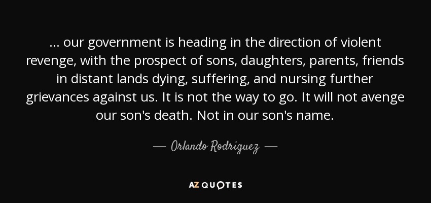 ... our government is heading in the direction of violent revenge, with the prospect of sons, daughters, parents, friends in distant lands dying, suffering, and nursing further grievances against us. It is not the way to go. It will not avenge our son's death. Not in our son's name. - Orlando Rodriguez
