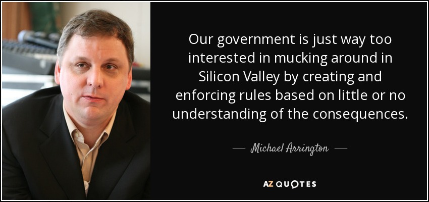 Our government is just way too interested in mucking around in Silicon Valley by creating and enforcing rules based on little or no understanding of the consequences. - Michael Arrington