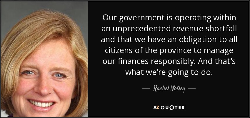 Our government is operating within an unprecedented revenue shortfall and that we have an obligation to all citizens of the province to manage our finances responsibly. And that's what we're going to do. - Rachel Notley