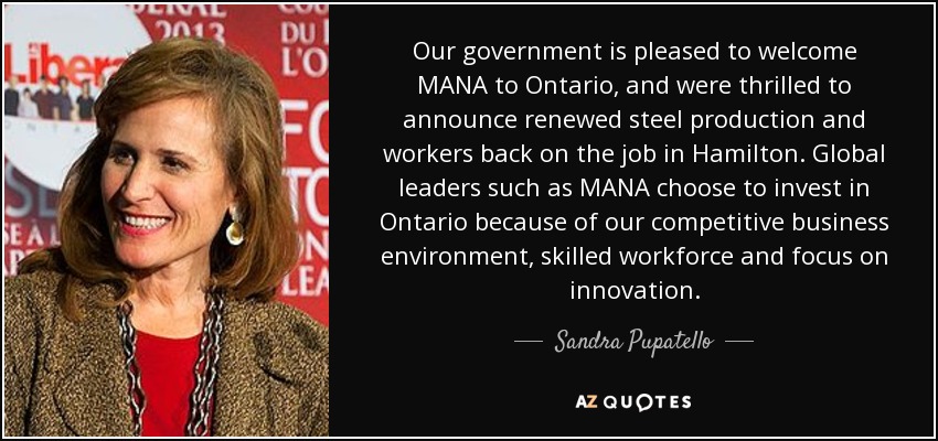 Our government is pleased to welcome MANA to Ontario, and were thrilled to announce renewed steel production and workers back on the job in Hamilton. Global leaders such as MANA choose to invest in Ontario because of our competitive business environment, skilled workforce and focus on innovation. - Sandra Pupatello