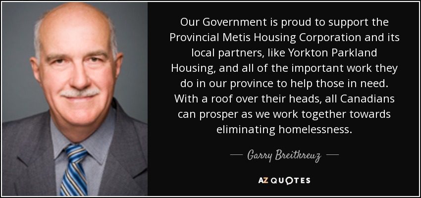 Our Government is proud to support the Provincial Metis Housing Corporation and its local partners, like Yorkton Parkland Housing, and all of the important work they do in our province to help those in need. With a roof over their heads, all Canadians can prosper as we work together towards eliminating homelessness. - Garry Breitkreuz