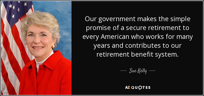 Our government makes the simple promise of a secure retirement to every American who works for many years and contributes to our retirement benefit system. - Sue Kelly