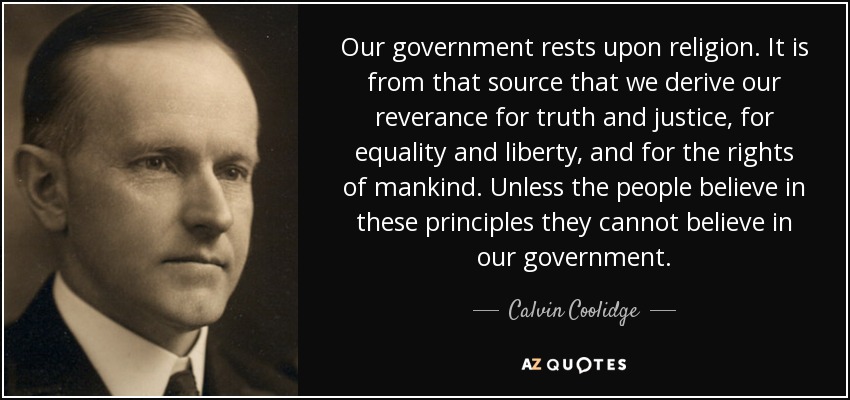 Our government rests upon religion. It is from that source that we derive our reverance for truth and justice, for equality and liberty, and for the rights of mankind. Unless the people believe in these principles they cannot believe in our government. - Calvin Coolidge