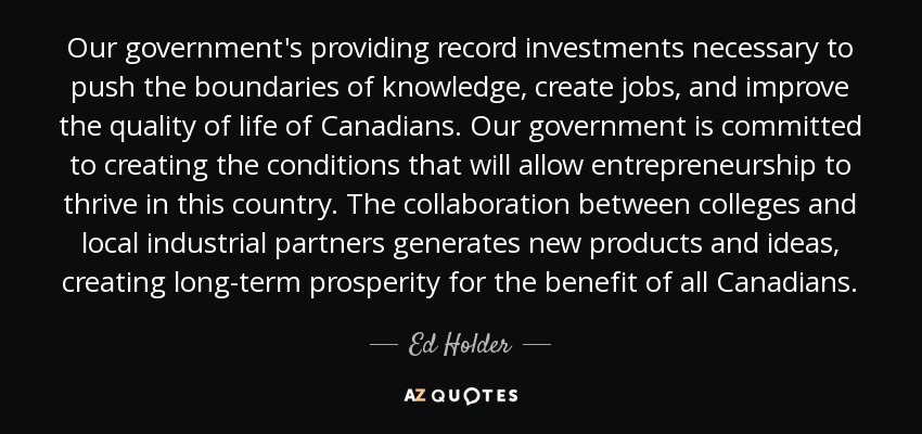 Our government's providing record investments necessary to push the boundaries of knowledge, create jobs, and improve the quality of life of Canadians. Our government is committed to creating the conditions that will allow entrepreneurship to thrive in this country. The collaboration between colleges and local industrial partners generates new products and ideas, creating long-term prosperity for the benefit of all Canadians. - Ed Holder