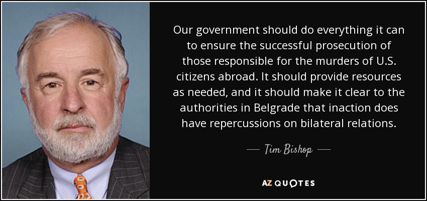 Our government should do everything it can to ensure the successful prosecution of those responsible for the murders of U.S. citizens abroad. It should provide resources as needed, and it should make it clear to the authorities in Belgrade that inaction does have repercussions on bilateral relations. - Tim Bishop