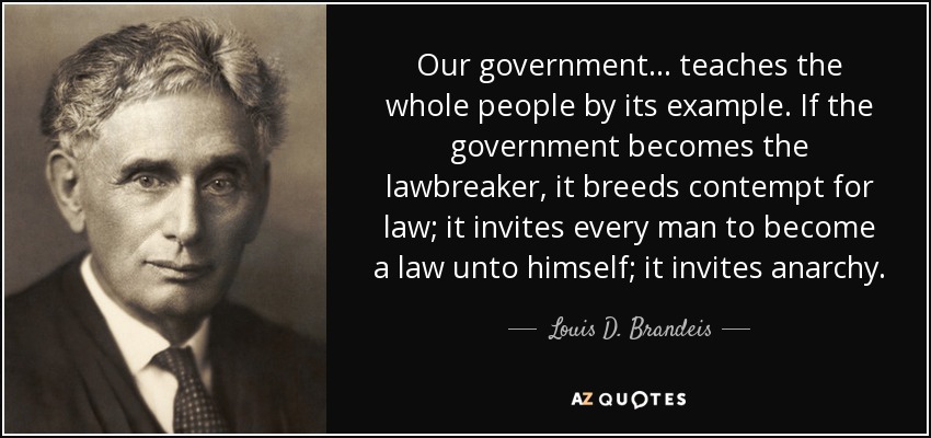 Our government... teaches the whole people by its example. If the government becomes the lawbreaker, it breeds contempt for law; it invites every man to become a law unto himself; it invites anarchy. - Louis D. Brandeis
