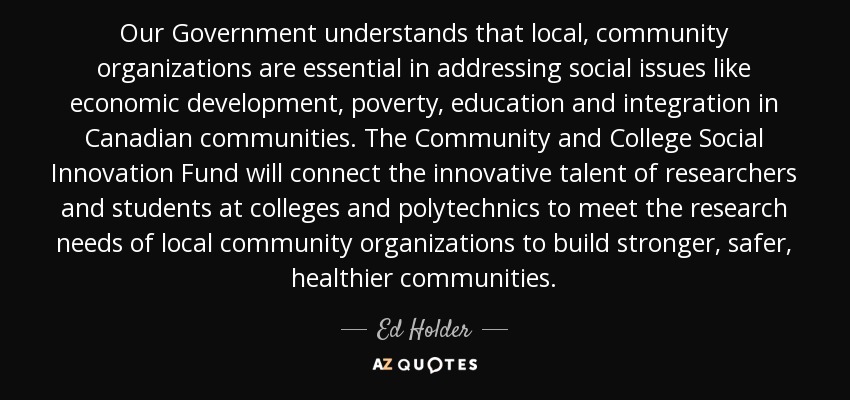 Our Government understands that local, community organizations are essential in addressing social issues like economic development, poverty, education and integration in Canadian communities. The Community and College Social Innovation Fund will connect the innovative talent of researchers and students at colleges and polytechnics to meet the research needs of local community organizations to build stronger, safer, healthier communities. - Ed Holder