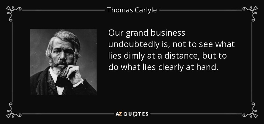 Our grand business undoubtedly is, not to see what lies dimly at a distance, but to do what lies clearly at hand. - Thomas Carlyle
