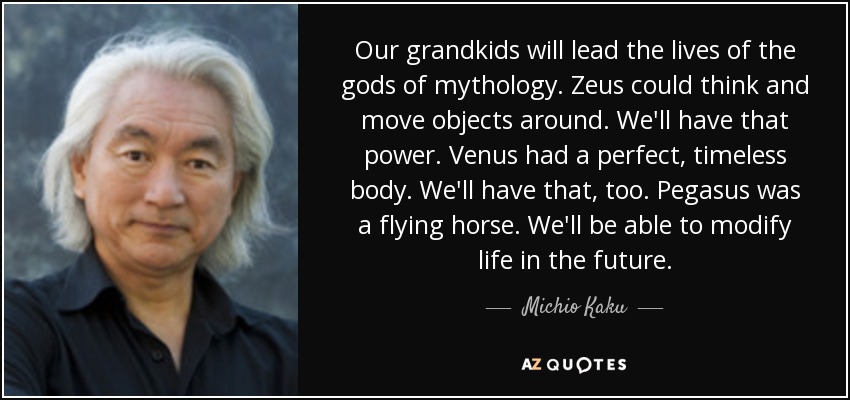 Our grandkids will lead the lives of the gods of mythology. Zeus could think and move objects around. We'll have that power. Venus had a perfect, timeless body. We'll have that, too. Pegasus was a flying horse. We'll be able to modify life in the future. - Michio Kaku