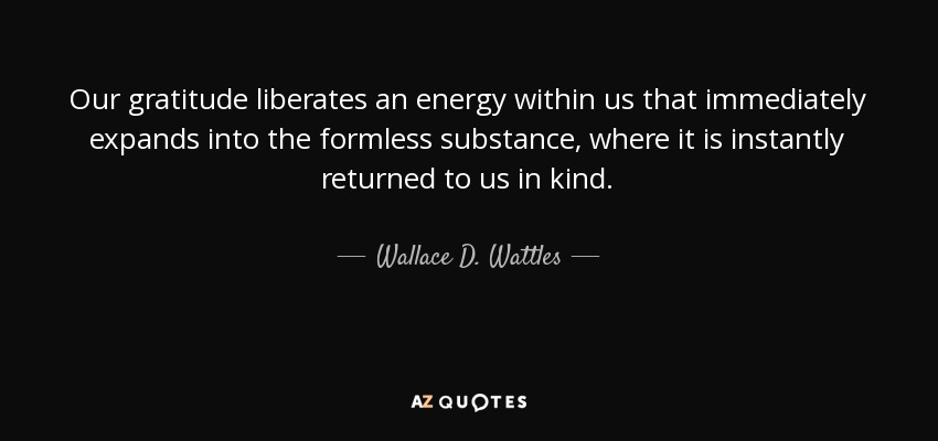 Our gratitude liberates an energy within us that immediately expands into the formless substance, where it is instantly returned to us in kind. - Wallace D. Wattles