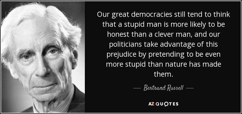 Our great democracies still tend to think that a stupid man is more likely to be honest than a clever man, and our politicians take advantage of this prejudice by pretending to be even more stupid than nature has made them. - Bertrand Russell