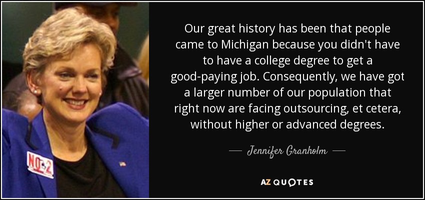 Our great history has been that people came to Michigan because you didn't have to have a college degree to get a good-paying job. Consequently, we have got a larger number of our population that right now are facing outsourcing, et cetera, without higher or advanced degrees. - Jennifer Granholm