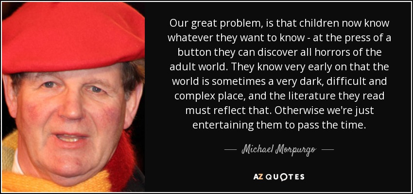 Our great problem, is that children now know whatever they want to know - at the press of a button they can discover all horrors of the adult world. They know very early on that the world is sometimes a very dark, difficult and complex place, and the literature they read must reflect that. Otherwise we're just entertaining them to pass the time. - Michael Morpurgo