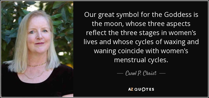 Our great symbol for the Goddess is the moon, whose three aspects reflect the three stages in women's lives and whose cycles of waxing and waning coincide with women's menstrual cycles. - Carol P. Christ