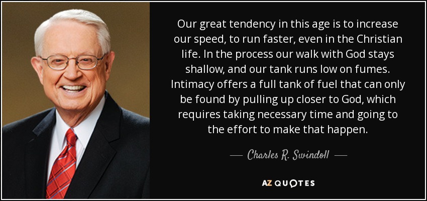 Our great tendency in this age is to increase our speed, to run faster, even in the Christian life. In the process our walk with God stays shallow, and our tank runs low on fumes. Intimacy offers a full tank of fuel that can only be found by pulling up closer to God, which requires taking necessary time and going to the effort to make that happen. - Charles R. Swindoll