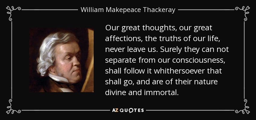 Our great thoughts, our great affections, the truths of our life, never leave us. Surely they can not separate from our consciousness, shall follow it whithersoever that shall go, and are of their nature divine and immortal. - William Makepeace Thackeray