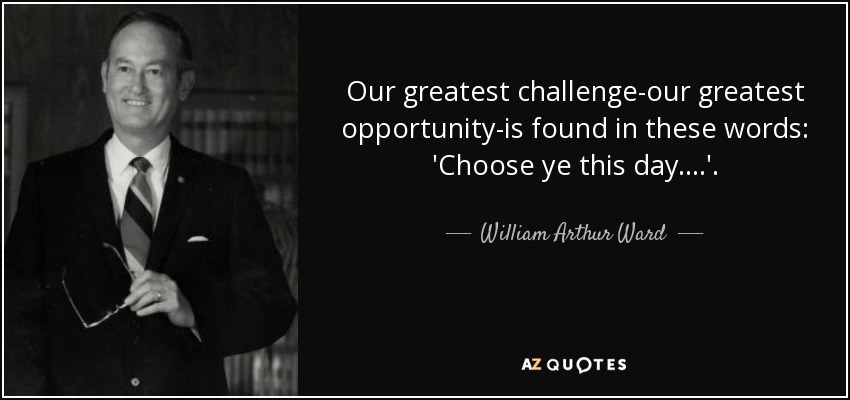 Our greatest challenge-our greatest opportunity-is found in these words: 'Choose ye this day....'. - William Arthur Ward