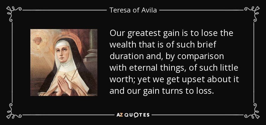 Our greatest gain is to lose the wealth that is of such brief duration and, by comparison with eternal things, of such little worth; yet we get upset about it and our gain turns to loss. - Teresa of Avila