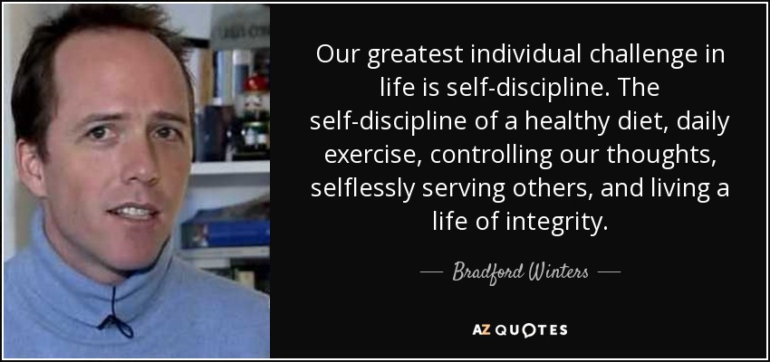 Our greatest individual challenge in life is self-discipline. The self-discipline of a healthy diet, daily exercise, controlling our thoughts, selflessly serving others, and living a life of integrity. - Bradford Winters