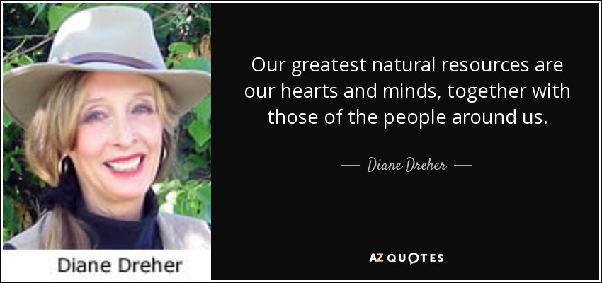 Our greatest natural resources are our hearts and minds, together with those of the people around us. - Diane Dreher