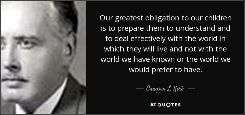 Our greatest obligation to our children is to prepare them to understand and to deal effectively with the world in which they will live and not with the world we have known or the world we would prefer to have. - Grayson L. Kirk