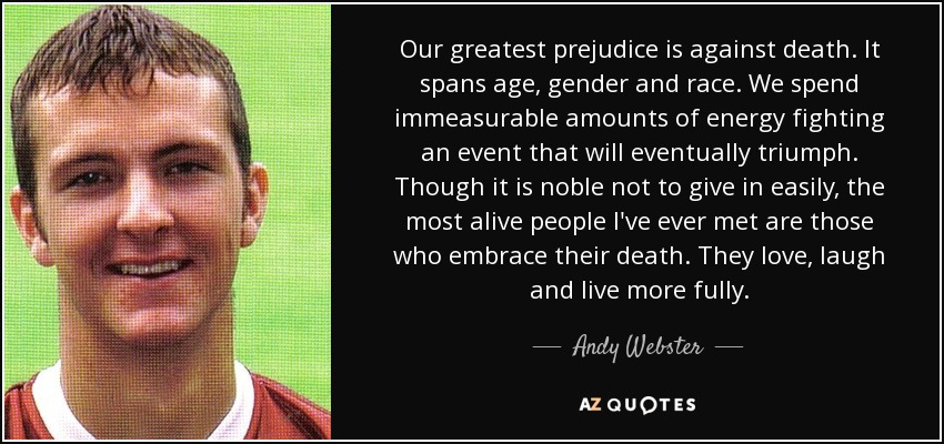 Our greatest prejudice is against death. It spans age, gender and race. We spend immeasurable amounts of energy fighting an event that will eventually triumph. Though it is noble not to give in easily, the most alive people I've ever met are those who embrace their death. They love, laugh and live more fully. - Andy Webster