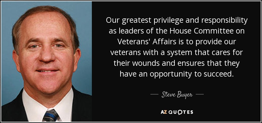 Our greatest privilege and responsibility as leaders of the House Committee on Veterans' Affairs is to provide our veterans with a system that cares for their wounds and ensures that they have an opportunity to succeed. - Steve Buyer