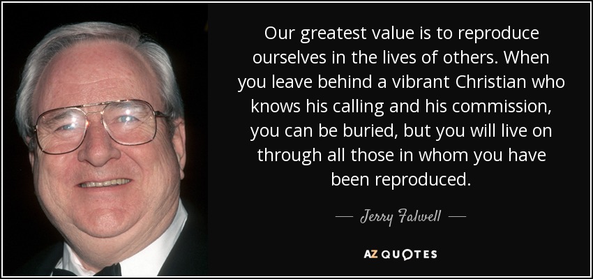 Our greatest value is to reproduce ourselves in the lives of others. When you leave behind a vibrant Christian who knows his calling and his commission, you can be buried, but you will live on through all those in whom you have been reproduced. - Jerry Falwell