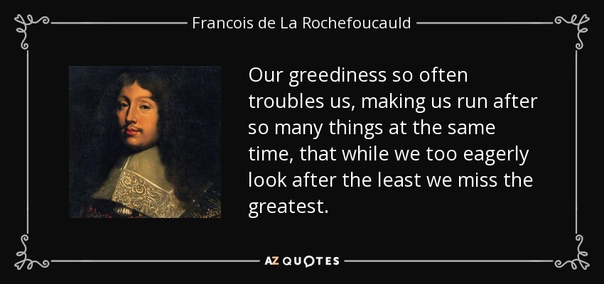Our greediness so often troubles us, making us run after so many things at the same time, that while we too eagerly look after the least we miss the greatest. - Francois de La Rochefoucauld
