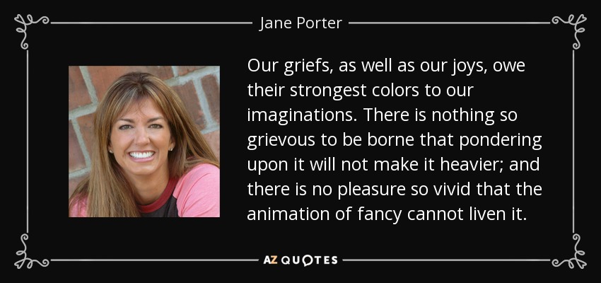 Our griefs, as well as our joys, owe their strongest colors to our imaginations. There is nothing so grievous to be borne that pondering upon it will not make it heavier; and there is no pleasure so vivid that the animation of fancy cannot liven it. - Jane Porter