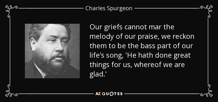 Our griefs cannot mar the melody of our praise, we reckon them to be the bass part of our life's song, 'He hath done great things for us, whereof we are glad.' - Charles Spurgeon