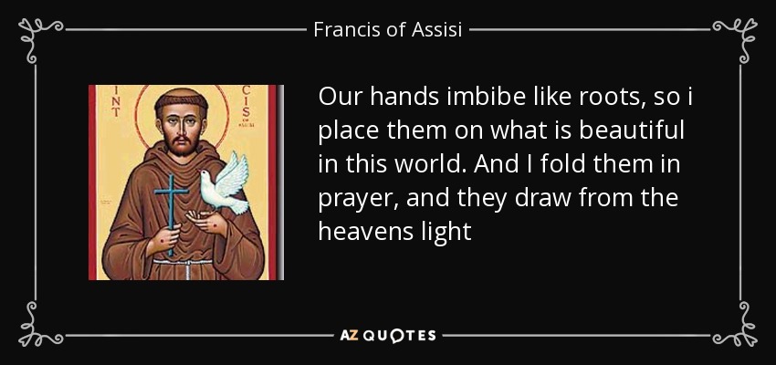 Our hands imbibe like roots, so i place them on what is beautiful in this world. And I fold them in prayer, and they draw from the heavens light - Francis of Assisi