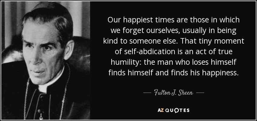 Our happiest times are those in which we forget ourselves, usually in being kind to someone else. That tiny moment of self-abdication is an act of true humility: the man who loses himself finds himself and finds his happiness. - Fulton J. Sheen