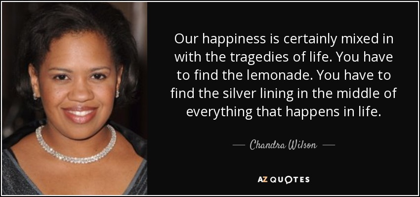 Our happiness is certainly mixed in with the tragedies of life. You have to find the lemonade. You have to find the silver lining in the middle of everything that happens in life. - Chandra Wilson