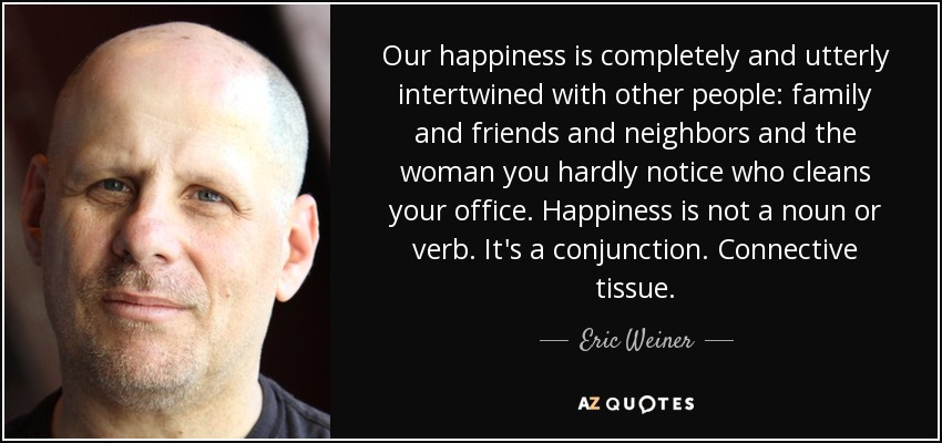 Our happiness is completely and utterly intertwined with other people: family and friends and neighbors and the woman you hardly notice who cleans your office. Happiness is not a noun or verb. It's a conjunction. Connective tissue. - Eric Weiner