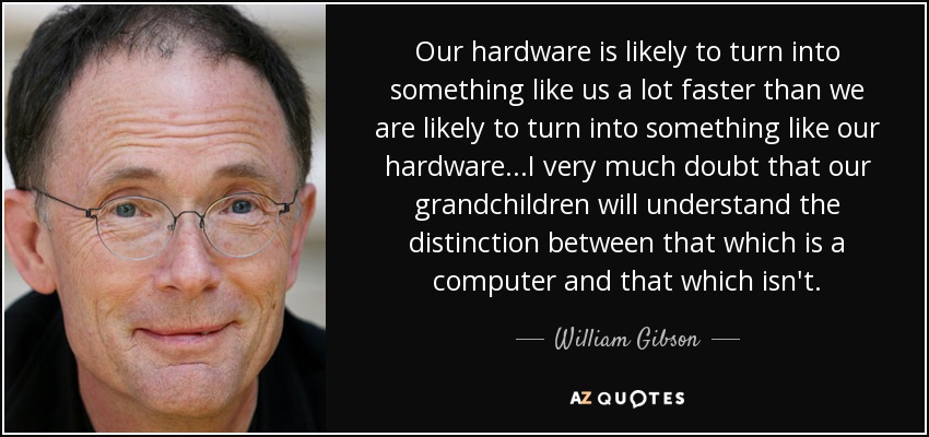 Our hardware is likely to turn into something like us a lot faster than we are likely to turn into something like our hardware...I very much doubt that our grandchildren will understand the distinction between that which is a computer and that which isn't. - William Gibson