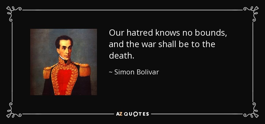Our hatred knows no bounds, and the war shall be to the death. - Simon Bolivar