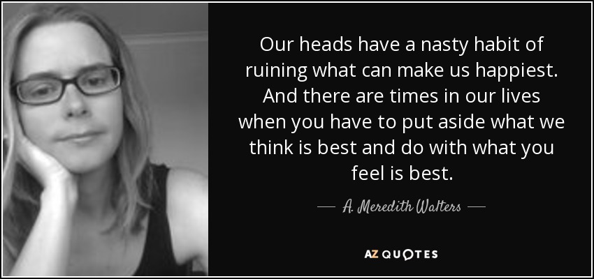 Our heads have a nasty habit of ruining what can make us happiest. And there are times in our lives when you have to put aside what we think is best and do with what you feel is best. - A. Meredith Walters